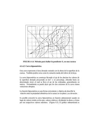 FIGURA 4.4. Método para hallar la pendiente S, en una cuenca

4.1.4.2 Curva hipsométrica.

Esta curva representa el área drenada variando con la altura de la superficie de la
cuenca. También podría verse como la variación media del relieve de la hoya.

La curva hipsométrica se construye llevando al eje de las abscisas los valores de
                                         2
la superficie drenada proyectada en km o en porcentaje, obtenida hasta un
determinado nivel, el cual se lleva al eje de las ordenadas, generalmente en
metros. Normalmente se puede decir que los dos extremos de la curva tienen
variaciones abruptas.

La función hipsométrica es una forma conveniente y objetiva de describir la
relación entre la propiedad altimétrica de la cuenca en un plano y su elevación.

Es posible convertir la curva hipsométrica en función adimensional usando en
lugar de valores totales en los ejes, valores relativos: dividiendo la altura y el área
por sus respectivos valores máximos. (Figura 4.5). El gráfico adimensional es
 