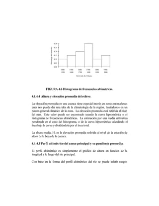 0.30



                Porcentaje del Intervalo
                                           0.25

                                           0.20

                                           0.15

                                           0.10

                                           0.05

                                           0.00
                                                  1000-   1500-     1600-     1700-      1800-   1900-
                                                  1500    1600      1700      1800       1900    2000
                                                                  Intervalo de Alturas




           FIGURA 4.6 Histograma de frecuencias altímetricas.

4.1.4.4 Altura y elevación promedia del relieve.

La elevación promedia en una cuenca tiene especial interés en zonas montañosas
pues nos puede dar una idea de la climatología de la región, basándonos en un
patrón general climático de la zona. La elevación promedia está referida al nivel
del mar. Este valor puede ser encontrado usando la curva hipsométrica o el
histograma de frecuencias altimétricas. La estimación por una media aritmética
ponderada en el caso del histograma, o de la curva hipsométrica calculando el
área bajo la curva y dividiéndola por el área total.

La altura media, H, es la elevación promedia referida al nivel de la estación de
aforo de la boca de la cuenca.

4.1.4.5 Perfil altimétrico del cauce principal y su pendiente promedia.

El perfil altimétrico es simplemente el gráfico de altura en función de la
longitud a lo largo del río principal.

Con base en la forma del perfil altimétrico del río se puede inferir rasgos
 