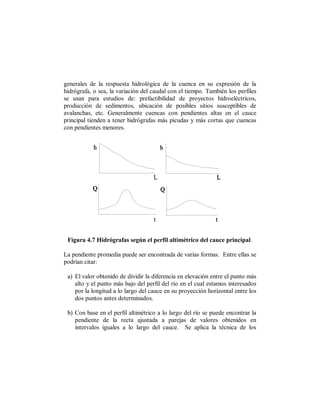 generales de la respuesta hidrológica de la cuenca en su expresión de la
hidrógrafa, o sea, la variación del caudal con el tiempo. También los perfiles
se usan para estudios de: prefactibilidad de proyectos hidroeléctricos,
producción de sedimentos, ubicación de posibles sitios susceptibles de
avalanchas, etc. Generalmente cuencas con pendientes altas en el cauce
principal tienden a tener hidrógrafas más picudas y más cortas que cuencas
con pendientes menores.




 Figura 4.7 Hidrógrafas según el perfil altimétrico del cauce principal.

La pendiente promedia puede ser encontrada de varias formas. Entre ellas se
podrían citar:

 a) El valor obtenido de dividir la diferencia en elevación entre el punto más
    alto y el punto más bajo del perfil del río en el cual estamos interesados
    por la longitud a lo largo del cauce en su proyección horizontal entre los
    dos puntos antes determinados.

 b) Con base en el perfil altimétrico a lo largo del río se puede encontrar la
    pendiente de la recta ajustada a parejas de valores obtenidos en
    intervalos iguales a lo largo del cauce. Se aplica la técnica de los
 