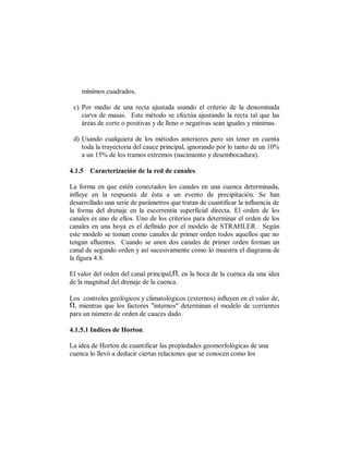 mínimos cuadrados.

 c) Por medio de una recta ajustada usando el criterio de la denominada
    curva de masas. Este método se efectúa ajustando la recta tal que las
    áreas de corte o positivas y de lleno o negativas sean iguales y mínimas.

 d) Usando cualquiera de los métodos anteriores pero sin tener en cuenta
    toda la trayectoria del cauce principal, ignorando por lo tanto de un 10%
    a un 15% de los tramos extremos (nacimiento y desembocadura).

4.1.5 Caracterización de la red de canales.

La forma en que estén conectados los canales en una cuenca determinada,
influye en la respuesta de ésta a un evento de precipitación. Se han
desarrollado una serie de parámetros que tratan de cuantificar la influencia de
la forma del drenaje en la escorrentía superficial directa. El orden de los
canales es uno de ellos. Uno de los criterios para determinar el orden de los
canales en una hoya es el definido por el modelo de STRAHLER. Según
este modelo se toman como canales de primer orden todos aquellos que no
tengan afluentes. Cuando se unen dos canales de primer orden forman un
canal de segundo orden y así sucesivamente como lo muestra el diagrama de
la figura 4.8.

El valor del orden del canal principal,1, en la boca de la cuenca da una idea
de la magnitud del drenaje de la cuenca.

Los controles geológicos y climatológicos (externos) influyen en el valor de,
1, mientras que los factores "internos" determinan el modelo de corrientes
para un número de orden de cauces dado.

4.1.5.1 Indices de Horton.

La idea de Horton de cuantificar las propiedades geomorfológicas de una
cuenca lo llevó a deducir ciertas relaciones que se conocen como los
 