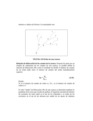 números o índices de Horton. Los principales son:




                      FIGURA 4.8 Orden de una cuenca

Relación de bifurcación de los canales de la cuenca. Después de optar por un
modelo de ordenación de los canales de una cuenca, es posible definir la
relación de bifurcación, Rb, como el resultado de dividir el número de canales
de un orden dado entre el número de canales del orden inmediatamente
superior:

                                     Nn
                              Rb =                                     (4.10)
                                     N n +1
  Donde:
  Nn es el número de canales de orden n y Nn+1 es el número de canales de
  orden n+1.

  El valor "medio" de bifurcación, Rb, de una cuenca se determina mediante la
  pendiente de la recta que resulta de graficar el logaritmo decimal del número
  de corrientes de cada orden en el eje de las ordenadas y el orden de las
  corrientes en el eje de las abscisas por medio de un ajuste de mínimos
 