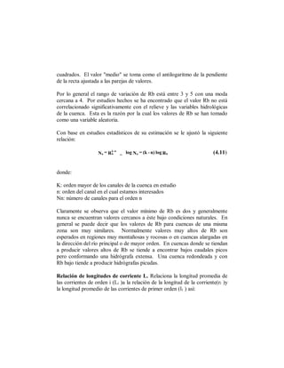 cuadrados. El valor "medio" se toma como el antilogaritmo de la pendiente
de la recta ajustada a las parejas de valores.

Por lo general el rango de variación de Rb está entre 3 y 5 con una moda
cercana a 4. Por estudios hechos se ha encontrado que el valor Rb no está
correlacionado significativamente con el relieve y las variables hidrológicas
de la cuenca. Esta es la razón por la cual los valores de Rb se han tomado
como una variable aleatoria.

Con base en estudios estadísticos de su estimación se le ajustó la siguiente
relación:
                          k -n
                   Nn = R b      _ log Nn = (k - n) log R b               (4.11)


donde:

K: orden mayor de los canales de la cuenca en estudio
n: orden del canal en el cual estamos interesados
Nn: número de canales para el orden n

Claramente se observa que el valor mínimo de Rb es dos y generalmente
nunca se encuentran valores cercanos a éste bajo condiciones naturales. En
general se puede decir que los valores de Rb para cuencas de una misma
zona son muy similares. Normalmente valores muy altos de Rb son
esperados en regiones muy montañosas y rocosas o en cuencas alargadas en
la dirección del río principal o de mayor orden. En cuencas donde se tiendan
a producir valores altos de Rb se tiende a encontrar bajos caudales picos
pero conformando una hidrógrafa extensa. Una cuenca redondeada y con
Rb bajo tiende a producir hidrógrafas picudas.

Relación de longitudes de corriente L. Relaciona la longitud promedia de
las corrientes de orden i (Li )a la relación de la longitud de la corriente(rl )y
la longitud promedio de las corrientes de primer orden (l1 ) así:
 
