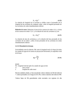 L i = l1rli −1                         (4.12)
La relación de longitud de la corriente se define como el promedio de la
longitud de las corrientes de cualquier orden sobre la longitud promedio de
las corrientes de orden inmediatamente inferior.

Relación de areas. Relaciona el área de las cuencas de orden i (Ai ), el área
de las cuencas de orden 1 (A1 ) y la relación de area de corrientes (ra) así:

                             A i = A1rai −1                             (4.13)

La relación de área de corrientes,ra es la relación del área promedio de las
corrientes de un orden i, sobre el área promedio de las corrientes de orden
inmediatamente inferior.

4.1.5.2 Densidad de drenaje.

Está definida como la relación, Dd. entre la longitud total a lo largo de todos
los canales de agua de la cuenca en proyección horizontal y la superficie total
de la hoya:

                                     ∑ li
                              Dd =                                      (4.14)
                                     A


donde:
.li : longitud total de todos los canales de agua en km
                         2
A            :área en km
li           :longitud de cada cauce

Para las unidades citadas, se han encontrado valores mínimos de Dd del orden de
7, valores promedios en el rango de 20 a 40 y valores máximos del orden de 400.

Valores bajos de Dd generalmente están asociados con regiones de alta
 