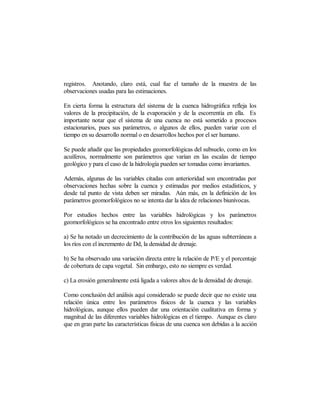 registros. Anotando, claro está, cual fue el tamaño de la muestra de las
observaciones usadas para las estimaciones.

En cierta forma la estructura del sistema de la cuenca hidrográfica refleja los
valores de la precipitación, de la evaporación y de la escorrentía en ella. Es
importante notar que el sistema de una cuenca no está sometido a procesos
estacionarios, pues sus parámetros, o algunos de ellos, pueden variar con el
tiempo en su desarrollo normal o en desarrollos hechos por el ser humano.

Se puede añadir que las propiedades geomorfológicas del subsuelo, como en los
acuíferos, normalmente son parámetros que varían en las escalas de tiempo
geológico y para el caso de la hidrología pueden ser tomadas como invariantes.

Además, algunas de las variables citadas con anterioridad son encontradas por
observaciones hechas sobre la cuenca y estimadas por medios estadísticos, y
desde tal punto de vista deben ser miradas. Aún más, en la definición de los
parámetros geomorfológicos no se intenta dar la idea de relaciones biunívocas.

Por estudios hechos entre las variables hidrológicas y los parámetros
geomorfológicos se ha encontrado entre otros los siguientes resultados:

a) Se ha notado un decrecimiento de la contribución de las aguas subterráneas a
los ríos con el incremento de Dd, la densidad de drenaje.

b) Se ha observado una variación directa entre la relación de P/E y el porcentaje
de cobertura de capa vegetal. Sin embargo, esto no siempre es verdad.

c) La erosión generalmente está ligada a valores altos de la densidad de drenaje.

Como conclusión del análisis aquí considerado se puede decir que no existe una
relación única entre los parámetros físicos de la cuenca y las variables
hidrológicas, aunque ellos pueden dar una orientación cualitativa en forma y
magnitud de las diferentes variables hidrológicas en el tiempo. Aunque es claro
que en gran parte las características físicas de una cuenca son debidas a la acción
 