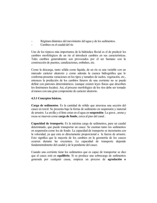 -       Régimen dinámico del movimiento del agua y de los sedimentos.
-       Cambios en el caudal del río

Uno de los tópicos más importantes de la hidráulica fluvial es el de predecir los
cambios morfológicos de un río al introducir cambios en sus características.
Tales cambios generalmente son provocados por el ser humano con la
construcción de puentes, canalizaciones, embalses, etc.

Como la descarga, tanto sólida como líquida, de un río es una variable con un
marcado carácter aleatorio y como además la cuenca hidrográfica que lo
conforma presenta variaciones en los tipos y tamaños de suelos, vegetación, etc.,
entonces la predicción de los cambios futuros de una corriente no se puede
definir con patrones determinísticos. (aunque existen leyes físicas que describen
los fenómenos locales). Así, el proceso morfológico de los ríos debe ser tomado
al menos con una gran componente de carácter aleatorio.

4.3.1 Conceptos básicos.

Carga de sedimentos. Es la cantidad de sólido que atraviesa una sección del
cauce en ton/d. Se presenta bajo la forma de sedimento en suspensión y material
de arrastre. La arcilla y el limo estan en el agua en suspensión: La grava , arena y
rocas se mueven como carga de fondo, cerca al piso del canal .

Capacidad de transporte. Es la máxima carga de sedimentos, para un caudal
determinado, que puede transportar un cauce. Se cuentan tanto los sedimentos
en suspensión como los de fondo. La capacidad de transporte se incrementa con
la velocidad, ya que esta es directamente proporcional a la fuerza de arrastre.
Esto significa que la mayoría de los cambios en la geometría de los cauces
ocurren durante las crecientes. La capacidad de transporte depende
fundamentalmente del caudal y de la pendiente del cauce.

Cuando una corriente tiene los sedimentos que es capaz de transportar se dice
que el cauce está en equilibrio. Si se produce una sobrecarga de sedimentos
generada por cualquier causa, empieza un proceso de agradación o
 