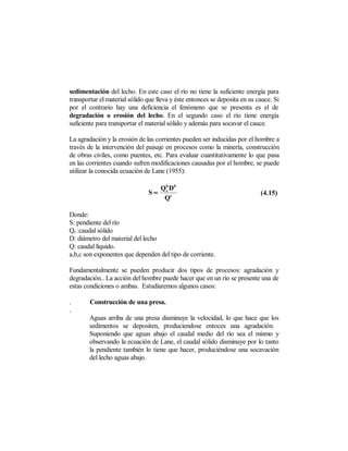 sedimentación del lecho. En este caso el río no tiene la suficiente energía para
transportar el material sólido que lleva y éste entonces se deposita en su cauce. Si
por el contrario hay una deficiencia el fenómeno que se presenta es el de
degradación o erosión del lecho. En el segundo caso el río tiene energía
suficiente para transportar el material sólido y además para socavar el cauce.

La agradación y la erosión de las corrientes pueden ser inducidas por el hombre a
través de la intervención del paisaje en procesos como la minería, construcción
de obras civiles, como puentes, etc. Para evaluar cuantitativamente lo que pasa
en las corrientes cuando sufren modificaciones causadas por el hombre, se puede
utilizar la conocida ecuación de Lane (1955):

                                    Qb Db
                               S∝    s
                                                                            (4.15)
                                     Qc

Donde:
S: pendiente del río
Qs :caudal sólido
D: diámetro del material del lecho
Q: caudal líquido.
a,b,c son exponentes que dependen del tipo de corriente.

Fundamentalmente se pueden producir dos tipos de procesos: agradación y
degradación.. La acción del hombre puede hacer que en un río se presente una de
estas condiciones o ambas. Estudiaremos algunos casos:

.       Construcción de una presa.
.
        Aguas arriba de una presa disminuye la velocidad, lo que hace que los
        sedimentos se depositen, produciendose entoces una agradación.
        Suponiendo que aguas abajo el caudal medio del río sea el mismo y
        observando la ecuación de Lane, el caudal sólido disminuye por lo tanto
        la pendiente también lo tiene que hacer, produciéndose una socavación
        del lecho aguas abajo.
 