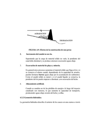 FIGURA 4.9. Efectos de la construcción de una presa

2.      Incremento del caudal en un río.

       Suponiendo que la carga de material sólido no varíe, la pendiente del
       canal debe disminuir y se produce entonces socavación aguas abajo.

3.     Excavación de material de playa y minería.

       En general estos procesos aumentan el material sólido que llega al río y si
       se conserva el mismo caudal, dependiendo de la capacidad de arrastre,
       pueden formarse barras aguas abajo por la acumulación de sedimentos.
       Como el caudal sólido es menor y si el caudal líquido se conserva, la
       pendiente del río puede empezar a disminuir ,con socavación del lecho.

4.     Alineamiento artificial.

       Cuando se canaliza un río las pérdidas de energía a lo largo del trayecto
       canalizado son menores, lo que aumenta la capacidad de transporte,
       produciendo aguas abajo erosión del lecho y orillas.

4.3.2 Geometría hidráulica.

La geometría hidráulica describe el carácter de los cauces en una cuenca a través
 