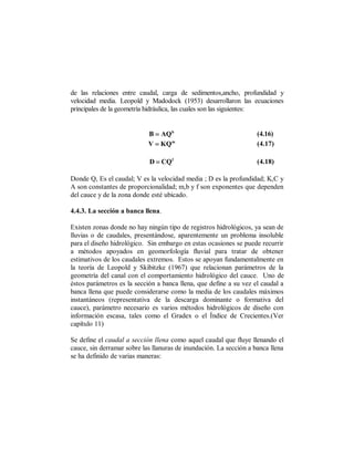 de las relaciones entre caudal, carga de sedimentos,ancho, profundidad y
velocidad media. Leopold y Madodock (1953) desarrollaron las ecuaciones
principales de la geometría hidráulica, las cuales son las siguientes:


                            B = AQ b                                (4.16)
                            V = KQ m                                (4.17)

                            D = CQ f                                (4.18)

Donde Q, Es el caudal; V es la velocidad media ; D es la profundidad; K,C y
A son constantes de proporcionalidad; m,b y f son exponentes que dependen
del cauce y de la zona donde esté ubicado.

4.4.3. La sección a banca llena.

Existen zonas donde no hay ningún tipo de registros hidrológicos, ya sean de
lluvias o de caudales, presentándose, aparentemente un problema insoluble
para el diseño hidrológico. Sin embargo en estas ocasiones se puede recurrir
a métodos apoyados en geomorfología fluvial para tratar de obtener
estimativos de los caudales extremos. Estos se apoyan fundamentalmente en
la teoría de Leopold y Skibitzke (1967) que relacionan parámetros de la
geometría del canal con el comportamiento hidrológico del cauce. Uno de
éstos parámetros es la sección a banca llena, que define a su vez el caudal a
banca llena que puede considerarse como la media de los caudales máximos
instantáneos (representativa de la descarga dominante o formativa del
cauce), parámetro necesario es varios métodos hidrológicos de diseño con
información escasa, tales como el Gradex o el Índice de Crecientes.(Ver
capítulo 11)

Se define el caudal a sección llena como aquel caudal que fluye llenando el
cauce, sin derramar sobre las llanuras de inundación. La sección a banca llena
se ha definido de varias maneras:
 