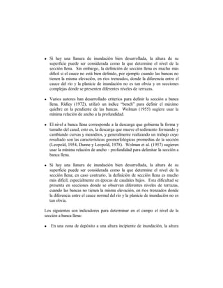 • Si hay una llanura de inundación bien desarrollada, la altura de su
  superficie puede ser considerada como la que determine el nivel de la
  sección llena. Sin embargo, la definición de sección llena es mucho más
  difícil si el cauce no está bien definido, por ejemplo cuando las bancas no
  tienen la misma elevación, en ríos trenzados, donde la diferencia entre el
  cauce del río y la planicie de inundación no es tan obvia y en secciones
  complejas donde se presenten diferentes niveles de terrazas.

• Varios autores han desarrollado criterios para definir la sección a banca
  llena. Ridley (1972), utilizó un índice “bench” para definir el máximo
  quiebre en la pendiente de las bancas. Wolman (1955) sugiere usar la
  mínima relación de ancho a la profundidad.

• El nivel a banca llena corresponde a la descarga que gobierna la forma y
  tamaño del canal, esto es, la descarga que mueve el sedimento formando y
  cambiando curvas y meandros, y generalmente realizando un trabajo cuyo
  resultado son las características geomorfológicas promedias de la sección
  (Leopold, 1954, Dunne y Leopold, 1978). Wolman et al. (1957) sugieren
  usar la mínima relación de ancho - profundidad para delimitar la sección a
  banca llena.

• Si hay una llanura de inundación bien desarrollada, la altura de su
  superficie puede ser considerada como la que determine el nivel de la
  sección llena; en caso contrario, la definición de sección llena es mucho
  más difícil, especialmente en épocas de caudales bajos. Esta dificultad se
  presenta en secciones donde se observan diferentes niveles de terrazas,
  cuando las bancas no tienen la misma elevación, en ríos trenzados donde
  la diferencia entre el cauce normal del río y la planicie de inundación no es
  tan obvia.

Los siguientes son indicadores para determinar en el campo el nivel de la
sección a banca llena:

•   En una zona de depósito a una altura incipiente de inundación, la altura
 