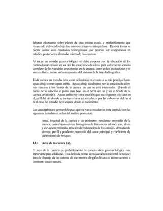 deberán efectuarse sobre planos de una misma escala y preferiblemente que
hayan sido elaborados bajo los mismos criterios cartográficos. De esta forma se
podría contar con resultados homogéneos que podrían ser comparados en
estudios posteriores al estudio mismo de las cuencas.

Al iniciar un estudio geomorfológico se debe empezar por la ubicación de los
puntos donde existan en los ríos las estaciones de aforo, para así tener un estudio
completo de las variables coexistentes en la cuenca: tanto en las excitaciones y el
sistema físico, como en las respuestas del sistema de la hoya hidrográfica.

Toda cuenca en estudio debe estar delimitada en cuanto a su río principal tanto
aguas abajo como aguas arriba. Aguas abajo idealmente por la estación de aforo
más cercana a los límites de la cuenca en que se está interesado. (Siendo el
punto de la estación el punto más bajo en el perfil del río y en el borde de la
cuenca de interés). Aguas arriba por otra estación que sea el punto más alto en
el perfil del río donde se incluya el área en estudio, o por las cabeceras del río si
es el caso del estudio de la cuenca desde el nacimiento.

Las características geomorfológicas que se van a estudiar en este capítulo son las
siguientes (citadas en orden del análisis posterior):

        Area, longitud de la cuenca y su perímetro, pendiente promedia de la
        cuenca, curva hipsométrica, histograma de frecuencias altimétricas, altura
        y elevación promedia, relación de bifurcación de los canales, densidad de
        drenaje, perfil y pendiente promedia del cauce principal y coeficiente de
        cubrimiento de bosques.

4.1.1   Area de la cuenca (A).

El área de la cuenca es probablemente la característica geomorfológica más
importante para el diseño. Está definida como la proyección horizontal de toda el
área de drenaje de un sistema de escorrentía dirigido directa o indirectamente a
un mismo cauce natural.
 