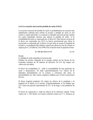 4.3.4 La ecuación universal de pérdida de suelo (USLE)

La ecuación universal de pérdida de suelo es probablemente la ecuación más
ampliamente utilizada para estimar la erosión y pérdida de suelo en una
cuenca o región particular. La ecuación es llamada universal porque incluye
los cuatro principales factores que afectan la pérdida de suelo: 1) la
erodabilidad del suelo es expresada por el factor K; 2)las fuerzas erosivas de
la lluvia son expresadas por R;3) La fuerza gravitacional que afecta la
escorrentía es expresada por el factor LS que tiene en cuenta la longitud de
la ladera y su pendiente;4)la cubierta vegetal que afecta las tasa de erosión se
expresa por C y P.(Morris, Fan,1998) Esta ecuación tiene la siguiente forma:

                       E = R × K × LS × C × P                            (4.19)

Donde:
E: pérdida de suelo calculada en ton/acre-año
R:índice de erosión. Depende de la energía cinética de las lluvias de las
tormentas máximas de 30 minutos de duración. En E.U hay mapas con
valores de este índice

El factor de erodabilidad, K , mide la suceptibilidad de lasa partículas de
suelo a desprenderse. Se mide experimentalmente Los valores de K
dependen principalmente de la textura y estructura del suelo, la
permeabilidad, etc. Hay valores empíricos hallados por el Soil Conservation
Service

El factor longitud pendiente LS, indica los efectos de la pendiente y la
longitud de la ladera en la erosión. Experimentalmente se ha hallado que
LS=1 para una parcela experimental de 22.1 m de largo y una pendiente de
9%.

El factor de vegetación C, mide los efectos de la cobertura vegetal. Toma
valores de 1- 0.01.Suelos con buena cobertura tienen un C=1, mientras un
 