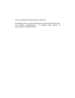 suelo con sobrepastoreo puede tomar un valor de 0.1.

El parámetro P tiene en cuenta las prácticas de conservación del suelo. Zonas
con sembrados perpendiculares a la pendiente (mala práctica de
conservación) se consideran con P=1
 