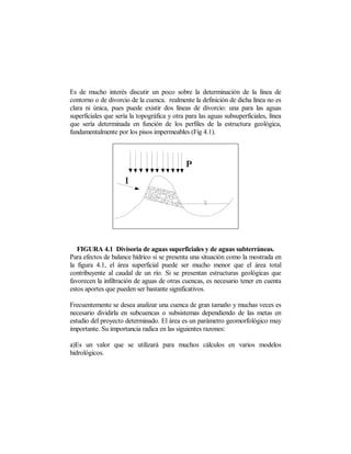 Es de mucho interés discutir un poco sobre la determinación de la línea de
contorno o de divorcio de la cuenca. realmente la definición de dicha línea no es
clara ni única, pues puede existir dos líneas de divorcio: una para las aguas
superficiales que sería la topográfica y otra para las aguas subsuperficiales, línea
que sería determinada en función de los perfiles de la estructura geológica,
fundamentalmente por los pisos impermeables (Fig 4.1).




   FIGURA 4.1 Divisoria de aguas superficiales y de aguas subterráneas.
Para efectos de balance hídrico si se presenta una situación como la mostrada en
la figura 4.1, el área superficial puede ser mucho menor que el área total
contribuyente al caudal de un río. Si se presentan estructuras geológicas que
favorecen la infiltración de aguas de otras cuencas, es necesario tener en cuenta
estos aportes que pueden ser bastante significativos.

Frecuentemente se desea analizar una cuenca de gran tamaño y muchas veces es
necesario dividirla en subcuencas o subsistemas dependiendo de las metas en
estudio del proyecto determinado. El área es un parámetro geomorfológico muy
importante. Su importancia radica en las siguientes razones:

a)Es un valor que se utilizará para muchos cálculos en varios modelos
hidrológicos.
 