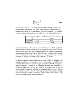 3
                               Q1  A1  4
                                 = 
                                   
                                                                             (4.3)
                               Q2  A 2 

Evaluando la ecuación 4.3 en el departamento del Quindío (Colombia) con
dos estaciones limnigráficas, una aguas abajo de la otra, ubicadas en el río
Quindío se encuentra un exponente entre 0.34-0.35. Las áreas y los caudales
máximos medios multianuales correspondientes a esas dos estaciones son:.

                   Estación Area [Km²]         Media de los caudales Máximos
                                                           [m³/s]
                  Bocatoma       155.20                    38.92
                  Callelarga     657.02                    110.64


Estadísticamente se ha demostrado que el factor "área" es el más importante
en las relaciones entre escorrentía y las características de una cuenca. Esto se
puede afirmar por el alto valor de los coeficientes de correlación cuando se
grafica escorrentía respecto al área. Pero hay otros parámetros que también
tienen su influencia en la escorrentía como la pendiente del canal, la
pendiente de la cuenca, la vegetación y la densidad de drenaje.

En hidrología, para el cálculo de las áreas, se puede emplear el planímetro. Sin
embargo actualmente se usan más y más los computadores para hallar este
parámetro. La divisoria de la cuenca se puede delimitar indicando la longitud y
latitud de los puntos a lo largo de ésa, asumiendo que entre ellos la línea que los
une es una línea recta. El área será entonces, la encerrada por la serie de
segmentos así obtenidos y es calculada por la mayoría de los software existentes
en el mercado usando los principios de la trigonometría. Generalmente se trabaja
                                                                            2
con una sola cifra décimal, cuando las cuencas tienen áreas de km . Este
parámetro se simboliza con la letra mayúscula A.
 