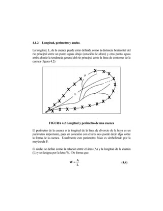 4.1.2   Longitud, perímetro y ancho.

La longitud, L, de la cuenca puede estar definida como la distancia horizontal del
río principal entre un punto aguas abajo (estación de aforo) y otro punto aguas
arriba donde la tendencia general del río principal corte la línea de contorno de la
cuenca (figura 4.2)




              FIGURA 4.2 Longitud y perímetro de una cuenca

El perímetro de la cuenca o la longitud de la línea de divorcio de la hoya es un
parámetro importante, pues en conexión con el área nos puede decir algo sobre
la forma de la cuenca. Usualmente este parámetro físico es simbolizado por la
mayúscula P.

El ancho se define como la relación entre el área (A) y la longitud de la cuenca
(L) y se designa por la letra W. De forma que:

                                     A
                               W=                                           (4.4)
                                     L
 