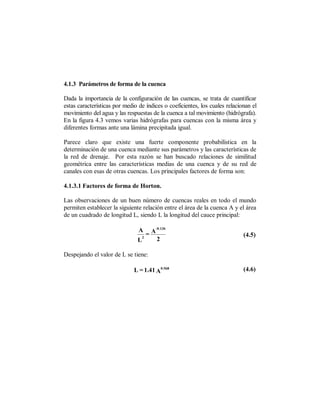 4.1.3 Parámetros de forma de la cuenca

Dada la importancia de la configuración de las cuencas, se trata de cuantificar
estas características por medio de índices o coeficientes, los cuales relacionan el
movimiento del agua y las respuestas de la cuenca a tal movimiento (hidrógrafa).
En la figura 4.3 vemos varias hidrógrafas para cuencas con la misma área y
diferentes formas ante una lámina precipitada igual.

Parece claro que existe una fuerte componente probabilística en la
determinación de una cuenca mediante sus parámetros y las características de
la red de drenaje. Por esta razón se han buscado relaciones de similitud
geométrica entre las características medias de una cuenca y de su red de
canales con esas de otras cuencas. Los principales factores de forma son:

4.1.3.1 Factores de forma de Horton.

Las observaciones de un buen número de cuencas reales en todo el mundo
permiten establecer la siguiente relación entre el área de la cuenca A y el área
de un cuadrado de longitud L, siendo L la longitud del cauce principal:

                                          -0.136
                                A
                                   2
                                     =A                                      (4.5)
                               L          2

Despejando el valor de L se tiene:

                              L = 1.41 A0.568                                (4.6)
 