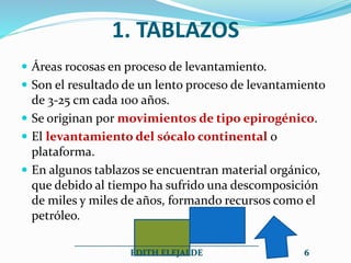 1. TABLAZOS
 Áreas rocosas en proceso de levantamiento.
 Son el resultado de un lento proceso de levantamiento
de 3-25 cm cada 100 años.
 Se originan por movimientos de tipo epirogénico.
 El levantamiento del sócalo continental o
plataforma.
 En algunos tablazos se encuentran material orgánico,
que debido al tiempo ha sufrido una descomposición
de miles y miles de años, formando recursos como el
petróleo.
__________________________________________
EDITH ELEJALDE 6
 