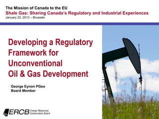 The Mission of Canada to the EU
Shale Gas: Sharing Canada’s Regulatory and Industrial Experiences
January 22, 2013 – Brussels




 Developing a Regulatory
 Framework for
 Unconventional
 Oil & Gas Development
   George Eynon PGeo
   Board Member
 