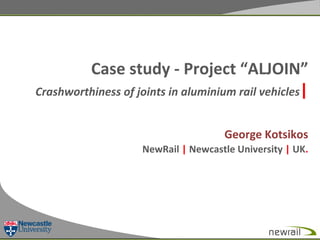 Case	
  study	
  -­‐	
  Project	
  “ALJOIN”	
  
Crashworthiness	
  of	
  joints	
  in	
  aluminium	
  rail	
  vehicles|	
  
	
  
George	
  Kotsikos	
  	
  
NewRail	
  |	
  Newcastle	
  University	
  |	
  UK.	
  
	
  

 