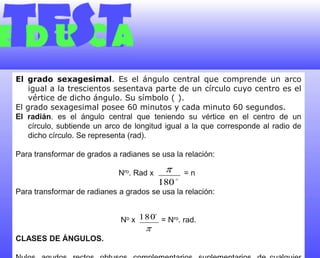 El grado sexagesimal. Es el ángulo central que comprende un arco igual a la trescientos sesentava parte de un círculo cuyo centro es el vértice de dicho ángulo. Su símbolo (°). El grado sexagesimal posee 60 minutos y cada minuto 60 segundos.El radián. es el ángulo central que teniendo su vértice en el centro de un círculo, subtiende un arco de longitud igual a la que corresponde al radio de dicho círculo. Se representa (rad).Para transformar de grados a radianes se usa la relación: Nro. Rad x              = n°Para transformar de radianes a grados se usa la relación: No x            = Nro. rad. CLASES DE ÁNGULOS. Nulos, agudos, rectos, obtusos, complementarios, suplementarios, de cualquier magnitud, de una vuelta.