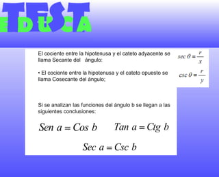El cociente entre la hipotenusa y el cateto adyacente se llama Secante del   ángulo:• El cociente entre la hipotenusa y el cateto opuesto se llama Cosecante del ángulo;Si se analizan las funciones del ángulo b se llegan a las siguientes conclusiones:
