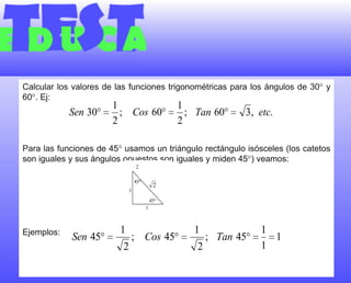 Calcular los valores de las funciones trigonométricas para los ángulos de 30 y 60. Ej:Para las funciones de 45 usamos un triángulo rectángulo isósceles (los catetos son iguales y sus ángulos opuestos son iguales y miden 45) veamos:Ejemplos: