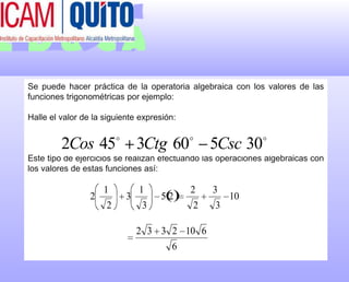 Se puede hacer práctica de la operatoria algebraica con los valores de las funciones trigonométricas por ejemplo:Halle el valor de la siguiente expresión:Este tipo de ejercicios se realizan efectuando las operaciones algebraicas con los valores de estas funciones así: