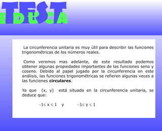  La circunferencia unitaria es muy útil para describir las funciones trigonométricas de los números reales. Como veremos mas adelante, de este resultado podemos obtener algunas propiedades importantes de las funciones seno y coseno. Debido al papel jugado por la circunferencia en este análisis, las funciones trigonométricas se refieren algunas veces a las funciones circulares.Ya que  (x, y)  está situado en la circunferencia unitaria, se deduce que:            1 x  1	y	1 y  1