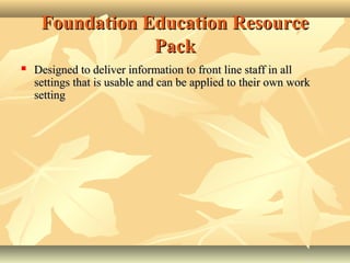 Foundation Education ResourceFoundation Education Resource
PackPack
 Designed to deliver information to froDesigned to deliver information to fronnt line staff in allt line staff in all
settings that is usable and can be applied to their own worksettings that is usable and can be applied to their own work
settingsetting
 