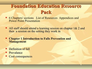 Foundation Education ResourceFoundation Education Resource
PackPack
 6 Chapters/ sections List of Resources Appendices and
Power Point Presentation
 All staff should attend a learning session on chapter 1& 2 andAll staff should attend a learning session on chapter 1& 2 and
then a session on the setting they work inthen a session on the setting they work in
 Chapter 1 Introduction to Falls Prevention and
Management
 Definition of fallDefinition of fall
 PrevalancePrevalance
 Cost consequencesCost consequences
 