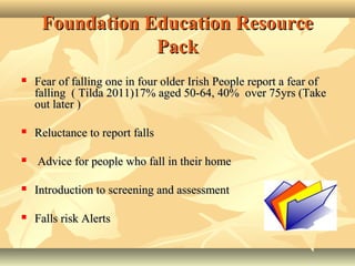 Foundation Education ResourceFoundation Education Resource
PackPack
 Fear of falling one in four older Irish People report a fear ofFear of falling one in four older Irish People report a fear of
falling ( Tilda 2011)17% aged 50-64, 40% over 75yrs (Takefalling ( Tilda 2011)17% aged 50-64, 40% over 75yrs (Take
out later )out later )
 Reluctance to report fallsReluctance to report falls
 AAdvice for people who fall in their homedvice for people who fall in their home
 Introduction to screening and assessmentIntroduction to screening and assessment
 Falls risk AlertsFalls risk Alerts
 