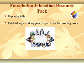 Foundation Education ResourceFoundation Education Resource
PackPack
 Reporting fallsReporting falls
 Establishing a working group or part of another workingEstablishing a working group or part of another working workwork
 