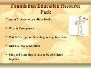 Foundation Education ResourceFoundation Education Resource
PackPack
Chapter 2Chapter 2 Osteoporosis /Bone HealthOsteoporosis /Bone Health
 What is OsteoporosisWhat is Osteoporosis
 Risk factors ,prevention diagnoising treatmentRisk factors ,prevention diagnoising treatment
 Diet Exercise MedicationDiet Exercise Medication
 Falls and Bone Health have to be consideredFalls and Bone Health have to be considered
togethertogether
 