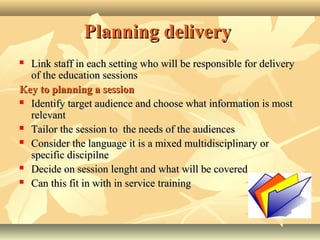 Planning deliveryPlanning delivery
 Link staff in each setting who will be responsible for deliveryLink staff in each setting who will be responsible for delivery
of the education sessionsof the education sessions
Key to planning a sessionKey to planning a session
 Identify target audience and choose what information is mostIdentify target audience and choose what information is most
relevantrelevant
 Tailor the session to the needs of the audiencesTailor the session to the needs of the audiences
 Consider the language it is a mixed multidisciplinary orConsider the language it is a mixed multidisciplinary or
specific discipspecific discipiilnelne
 Decide on session lenght and what will be coveredDecide on session lenght and what will be covered
 Can this fit in with in service trainingCan this fit in with in service training
 