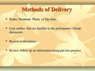 Methods of DeliveryMethods of Delivery
 Slides /HandoutsSlides /Handouts Photo of flip chartPhoto of flip chart
 Case studies that are familiar to the participants / GroupCase studies that are familiar to the participants / Group
discussiondiscussion
 Record of attendanceRecord of attendance
 Review follow up on information being put into practiceReview follow up on information being put into practice
 
