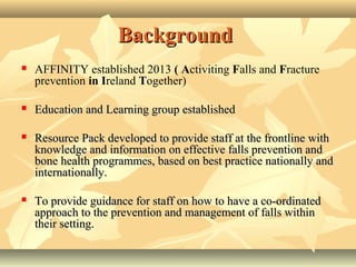 BackgroundBackground
 AFFINITY established 2013 ( Activiting Falls and Fracture
prevention in Ireland Together)
 Education and Learning group establishedEducation and Learning group established
 ReResourcesource PackPack developed to provide staff at the frontline withdeveloped to provide staff at the frontline with
knowledge andknowledge and informationinformation on effective falls prevention andon effective falls prevention and
bone health programmes, based on best practice nationally andbone health programmes, based on best practice nationally and
internationally.internationally.
 ToTo provide guidance for staff on how to have a co-ordinatedprovide guidance for staff on how to have a co-ordinated
approach to the prevention and management of falls withinapproach to the prevention and management of falls within
their setting.their setting.
 