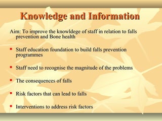 Knowledge and InformationKnowledge and Information
Aim: To improve the knowldege of staff in relation to fallsAim: To improve the knowldege of staff in relation to falls
prevention and Bone healthprevention and Bone health
 Staff education foundation to build falls preventionStaff education foundation to build falls prevention
programmesprogrammes
 Staff need to recognise the magnitude of the problemsStaff need to recognise the magnitude of the problems
 The consequences of fallsThe consequences of falls
 Risk factors that can lead to fallsRisk factors that can lead to falls
 Interventions to address risk factorsInterventions to address risk factors
 