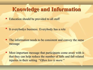 Knowledge and InformationKnowledge and Information
 Education should be provided to all staffEducation should be provided to all staff

It everybodys business.It everybodys business. Everybody has a roleEverybody has a role
 The information needs to be consistentThe information needs to be consistent andand convey the sameconvey the same
messagemessage
 Most important message that participants come away with isMost important message that participants come away with is
that they can help reduce the number of falls and fall relatedthat they can help reduce the number of falls and fall related
injuries in their setting “injuries in their setting “Often less is moreOften less is more ““
 