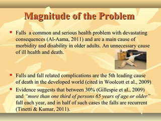 Magnitude of the ProblemMagnitude of the Problem
 Falls a common and serious health problem with devastatingFalls a common and serious health problem with devastating
consequences (Al-Aama, 2011) and are a main cause ofconsequences (Al-Aama, 2011) and are a main cause of
morbidity and disability in older adults.morbidity and disability in older adults. AAn unnecessary causen unnecessary cause
of ill health and death.of ill health and death.
 Falls and fall related complications are the 5th leading causeFalls and fall related complications are the 5th leading cause
of death in the developed world (cited in Woolcott et al., 2009)of death in the developed world (cited in Woolcott et al., 2009)
 Evidence suggests that between 30% (Gillespie et al., 2009)Evidence suggests that between 30% (Gillespie et al., 2009)
andand “more than one third of persons 65 years of age or older”“more than one third of persons 65 years of age or older”
fall each year, and in half of such cases the falls are recurrentfall each year, and in half of such cases the falls are recurrent
(Tinetti & Kumar, 2011).(Tinetti & Kumar, 2011).
 