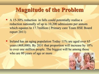 Magnitude of the ProblemMagnitude of the Problem
 A 15-30% reduction in falls could potentially realise aA 15-30% reduction in falls could potentially realise a
reduction nationally of up to 10,200 admissions per annumreduction nationally of up to 10,200 admissions per annum
which equates to 17.7million ( Primary care Team HSE Boardwhich equates to 17.7million ( Primary care Team HSE Board
report 2011)report 2011)
 Ireland has an aging population Today 11% are aged over 65Ireland has an aging population Today 11% are aged over 65
years (468,000). By 2031 that proportion will increase by 18%years (468,000). By 2031 that proportion will increase by 18%
to over one million people. The biggest will be among thoseto over one million people. The biggest will be among those
who are 80 years of age or morewho are 80 years of age or more
 