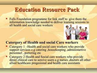 Education Resource PackEducation Resource Pack
 Falls Foundation programme for link staffFalls Foundation programme for link staff toto give them thegive them the
informationinformation knowledge needed to deliver learning sessions toknowledge needed to deliver learning sessions to
all health and social care workersall health and social care workers
Catergory of Health and social Care workers
 Catergory 1 –Health and social care workers who provideCatergory 1 –Health and social care workers who provide
support services e.g catering ,housekeeping ,administartivesupport services e.g catering ,housekeeping ,administartive
personnel , portering etcpersonnel , portering etc
 Catergory 2 Health and Social care workers who provideCatergory 2 Health and Social care workers who provide
direct clinical care to sercive users e.g nurses ,doctors all otherdirect clinical care to sercive users e.g nurses ,doctors all other
allied healthcare progesional and health care assistantsallied healthcare progesional and health care assistants
 
