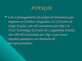 AVANÇOS
 Com o prosseguimento do projeto de miniaturização
  surgiram os Circuitos Integrados LSI (Circuitos de
  Larga Escala), com mil transistores por chip e os
  VLSI Technology (Circuitos de Larguíssima Escala),
  com 100 mil transistores por chip e esses novos
  circuitos passaram a ser chamados de
  microprocessadores.
 