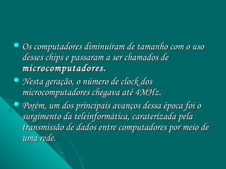  Os computadores diminuíram de tamanho com o uso
  desses chips e passaram a ser chamados de
  microcomputadores.
 Nesta geração, o número de clock dos
  microcomputadores chegava até 4MHz.
 Porém, um dos principais avanços dessa época foi o
  surgimento da teleinformática, caraterizada pela
  transmissão de dados entre computadores por meio de
  uma rede.
 