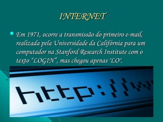 INTERNET
 Em 1971, ocorre a transmissão do primeiro e-mail,
  realizada pela Universidade da Califórnia para um
  computador na Stanford Research Institute com o
  texto “LOGIN”, mas chegou apenas "LO".
 
