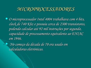 MICROPROCESSADORES
 O microprocessador Intel 4004 trabalhava com 4 bits,
 clock de 740 Khz e possuía cerca de 2300 transistores,
 podendo calcular até 92 mil instruções por segundo,
 capacidade de processamento equivalente ao ENIAC
 em 1946.
 No começo da década de 70 era usado em
 calculadoras eletrónicas.
 