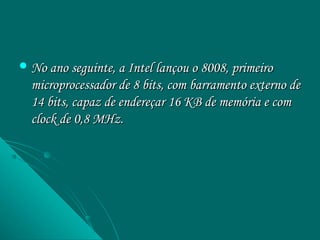  No ano seguinte, a Intel lançou o 8008, primeiro
  microprocessador de 8 bits, com barramento externo de
  14 bits, capaz de endereçar 16 KB de memória e com
  clock de 0,8 MHz.
 