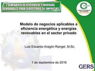 Modelo de negocios aplicables a
eficiencia energética y energías
renovables en el sector privado
Luis Eduardo Aragón Rangel, M.Sc.
1 de septiembre de 2016
 