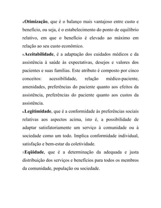 4.Otimização, que é o balanço mais vantajoso entre custo e
benefício, ou seja, é o estabelecimento do ponto de equilíbrio
relativo, em que o benefício é elevado ao máximo em
relação ao seu custo econômico.
5.Aceitabilidade, é a adaptação dos cuidados médicos e da
assistência à saúde às expectativas, desejos e valores dos
pacientes e suas famílias. Este atributo é composto por cinco
conceitos:     acessibilidade,    relação   médico-paciente,
amenidades, preferências do paciente quanto aos efeitos da
assistência, preferências do paciente quanto aos custos da
assistência.
6.Legitimidade, que é a conformidade às preferências sociais
relativas aos aspectos acima, isto é, a possibilidade de
adaptar satisfatoriamente um serviço à comunidade ou à
sociedade como um todo. Implica conformidade individual,
satisfação e bem-estar da coletividade.
7.Eqüidade, que é a determinação da adequada e justa
distribuição dos serviços e benefícios para todos os membros
da comunidade, população ou sociedade.
 