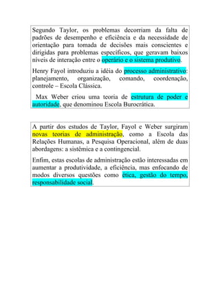 Segundo Taylor, os problemas decorriam da falta de
padrões de desempenho e eficiência e da necessidade de
orientação para tomada de decisões mais conscientes e
dirigidas para problemas específicos, que geravam baixos
níveis de interação entre o operário e o sistema produtivo.
Henry Fayol introduziu a idéia do processo administrativo:
planejamento, organização, comando, coordenação,
controle – Escola Clássica.
 Max Weber criou uma teoria de estrutura de poder e
autoridade, que denominou Escola Burocrática.


A partir dos estudos de Taylor, Fayol e Weber surgiram
novas teorias de administração, como a Escola das
Relações Humanas, a Pesquisa Operacional, além de duas
abordagens: a sistêmica e a contingencial.
Enfim, estas escolas de administração estão interessadas em
aumentar a produtividade, a eficiência, mas enfocando de
modos diversos questões como ética, gestão do tempo,
responsabilidade social.
 