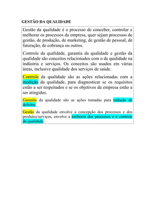 GESTÃO DA QUALIDADE
Gestão da qualidade é o processo de conceber, controlar e
melhorar os processos da empresa, quer sejam processos de
gestão, de produção, de marketing, de gestão de pessoal, de
faturação, de cobrança ou outros.
Controle da qualidade, garantia da qualidade e gestão da
qualidade são conceitos relacionados com o de qualidade na
indústria e serviços. Os conceitos são usados em várias
áreas, inclusive qualidade dos serviços de saúde.
Controle da qualidade são as ações relacionadas com a
medição da qualidade, para diagnosticar se os requisitos
estão a ser respeitados e se os objetivos da empresa estão a
ser atingidos.
Garantia da qualidade são as ações tomadas para redução de
defeitos.
Gestão da qualidade envolve a concepção dos processos e dos
produtos/serviços, envolve a melhoria dos processos e o controle
de qualidade.
 